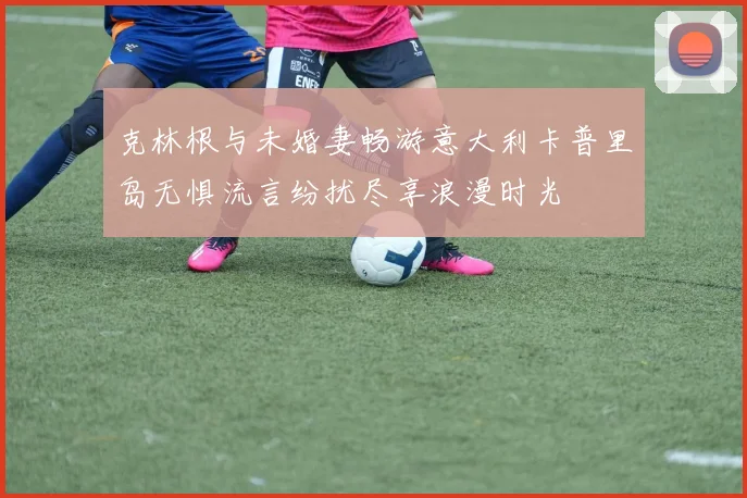 克林根与未婚妻畅游意大利卡普里岛无惧流言纷扰尽享浪漫时光