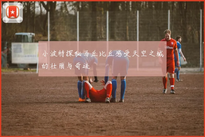 小波特探秘马丘比丘感受天空之城的壮丽与奇迹