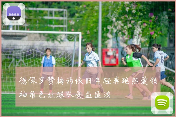 德保罗赞梅西依旧年轻奔跑热爱领袖角色让球队受益匪浅