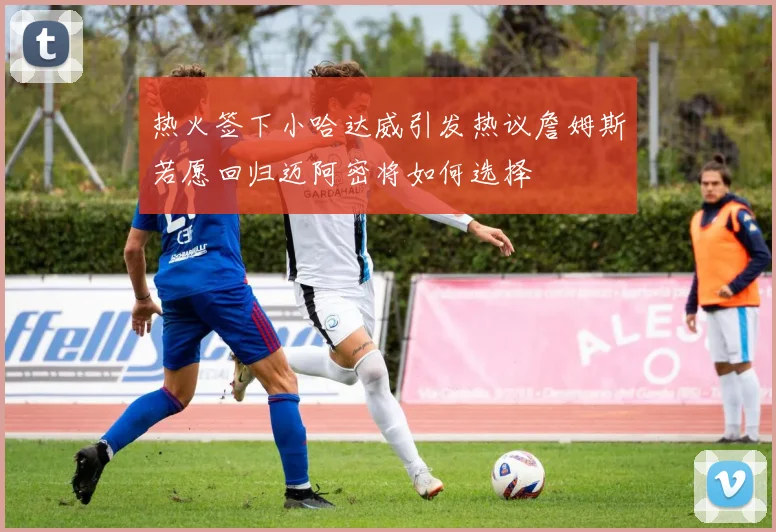 热火签下小哈达威引发热议詹姆斯若愿回归迈阿密将如何选择