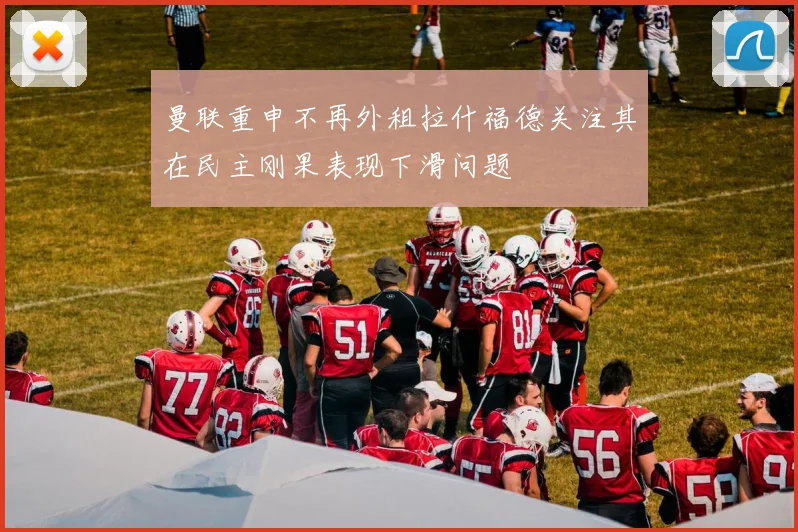 曼联重申不再外租拉什福德关注其在民主刚果表现下滑问题