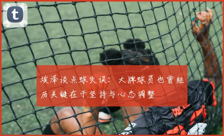 埃泽谈点球失误：大牌球员也曾经历关键在于坚持与心态调整