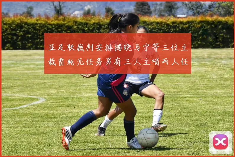 亚足联裁判安排揭晓马宁等三位主裁首轮无任务另有三人主哨两人任四官