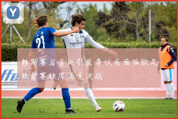 赖斯赛后言论引发争议或面临欧足联禁赛缺席马竞次战