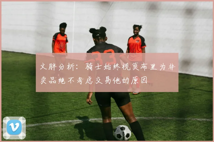 文胖分析：骑士始终视莫布里为非卖品绝不考虑交易他的原因