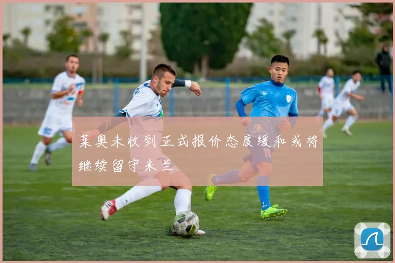 莱奥未收到正式报价态度缓和或将继续留守米兰