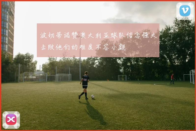 波切蒂诺赞澳大利亚球队信念强大击败他们的难度不容小觑