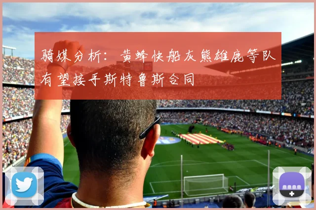 骑媒分析：黄蜂快船灰熊雄鹿等队有望接手斯特鲁斯合同