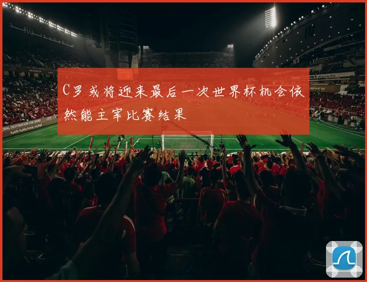 C罗或将迎来最后一次世界杯机会依然能主宰比赛结果
