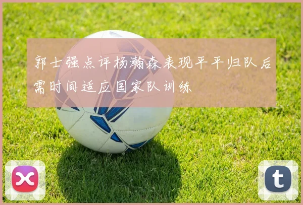 郭士强点评杨瀚森表现平平归队后需时间适应国家队训练